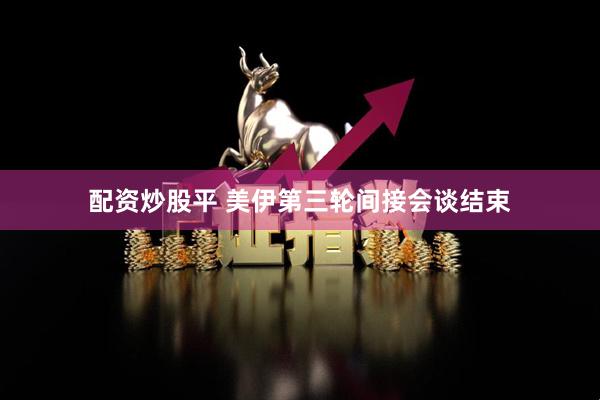 配资炒股平 美伊第三轮间接会谈结束