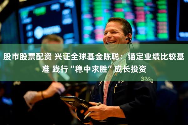 股市股票配资 兴证全球基金陈聪：锚定业绩比较基准 践行“稳中求胜”成长投资