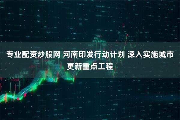 专业配资炒股网 河南印发行动计划 深入实施城市更新重点工程