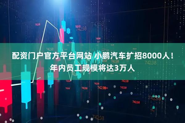 配资门户官方平台网站 小鹏汽车扩招8000人！年内员工规模将达3万人