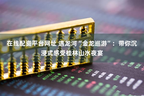 在线配资平台网址 遇龙河“金龙巡游”：带你沉浸式感受桂林山水夜宴