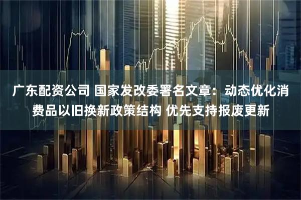 广东配资公司 国家发改委署名文章：动态优化消费品以旧换新政策结构 优先支持报废更新