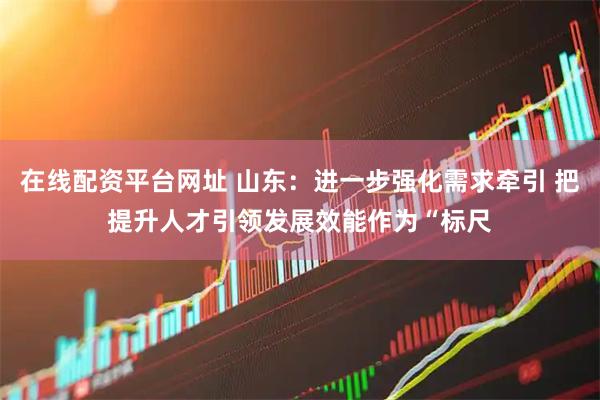 在线配资平台网址 山东：进一步强化需求牵引 把提升人才引领发展效能作为“标尺