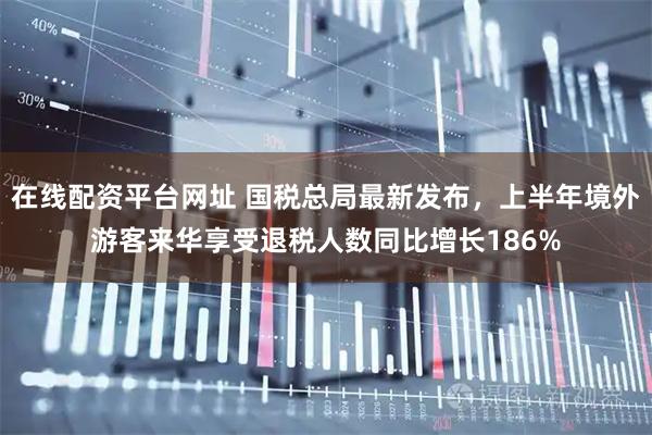 在线配资平台网址 国税总局最新发布，上半年境外游客来华享受退税人数同比增长186%