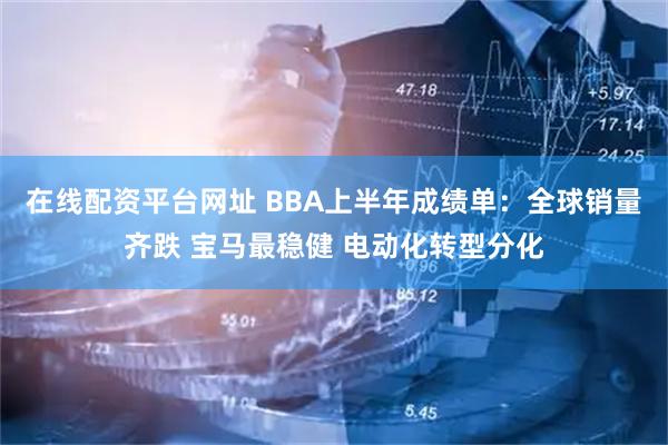 在线配资平台网址 BBA上半年成绩单：全球销量齐跌 宝马最稳健 电动化转型分化