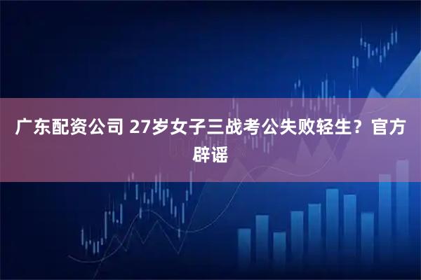 广东配资公司 27岁女子三战考公失败轻生？官方辟谣