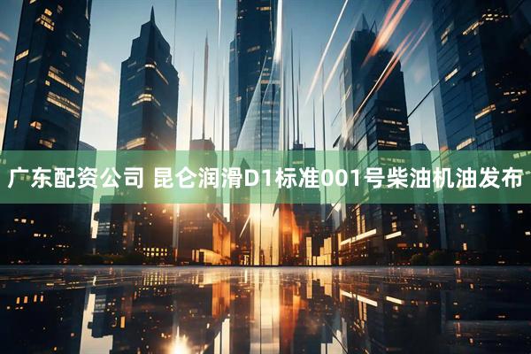 广东配资公司 昆仑润滑D1标准001号柴油机油发布
