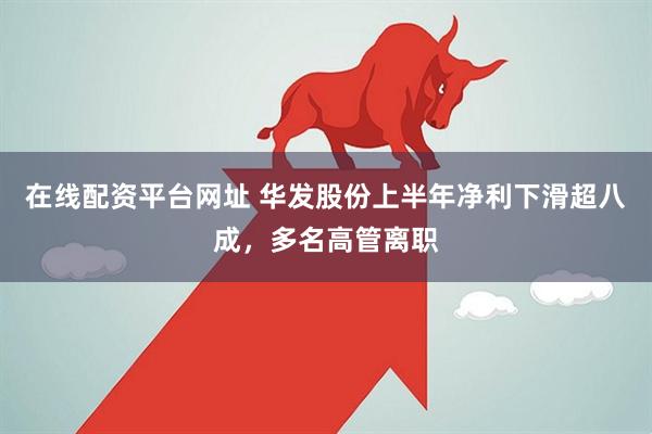 在线配资平台网址 华发股份上半年净利下滑超八成，多名高管离职