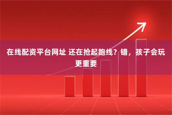在线配资平台网址 还在抢起跑线？错，孩子会玩更重要