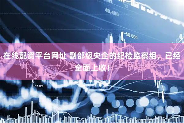在线配资平台网址 副部级央企的纪检监察组，已经全面上收！