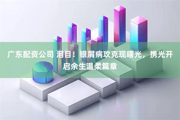 广东配资公司 泪目！银屑病攻克现曙光，携光开启余生温柔篇章