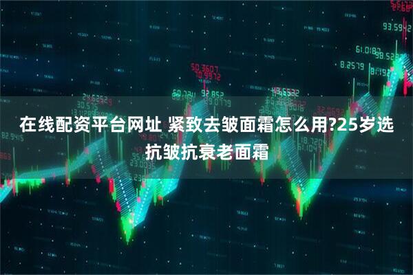 在线配资平台网址 紧致去皱面霜怎么用?25岁选抗皱抗衰老面霜