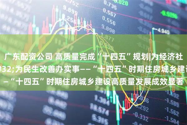 广东配资公司 高质量完成“十四五”规划|为经济社会发展作贡献 为民生改善办实事——“十四五”时期住房城乡建设高质量发展成效显著