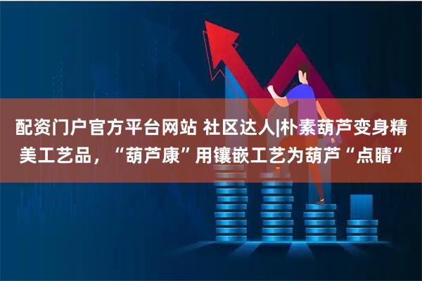 配资门户官方平台网站 社区达人|朴素葫芦变身精美工艺品，“葫芦康”用镶嵌工艺为葫芦“点睛”