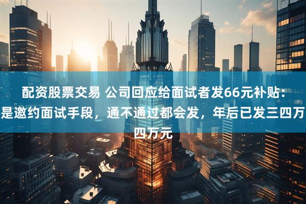 配资股票交易 公司回应给面试者发66元补贴：不是邀约面试手段，通不通过都会发，年后已发三四万元
