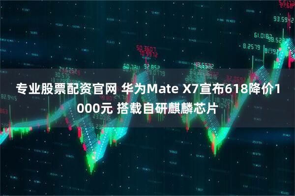 专业股票配资官网 华为Mate X7宣布618降价1000元 搭载自研麒麟芯片