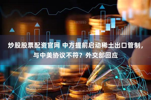 炒股股票配资官网 中方提前启动稀土出口管制，与中美协议不符？外交部回应