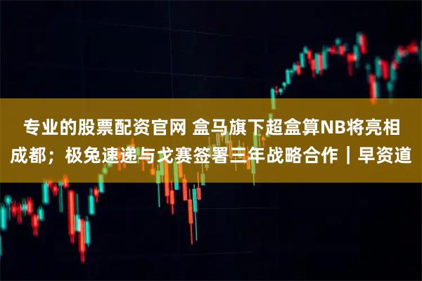 专业的股票配资官网 盒马旗下超盒算NB将亮相成都；极兔速递与戈赛签署三年战略合作｜早资道