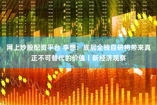 网上炒股配资平台 李想：底层全栈自研将带来真正不可替代的价值丨新经济观察