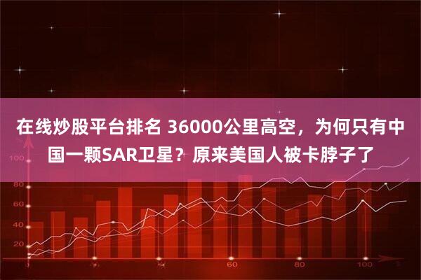 在线炒股平台排名 36000公里高空，为何只有中国一颗SAR卫星？原来美国人被卡脖子了