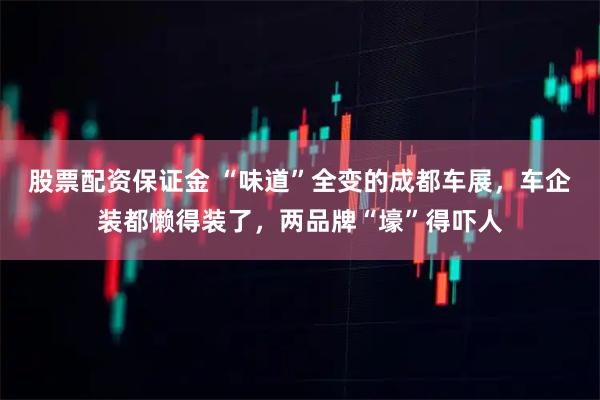 股票配资保证金 “味道”全变的成都车展，车企装都懒得装了，两品牌“壕”得吓人