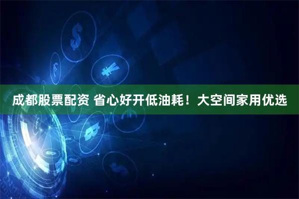 成都股票配资 省心好开低油耗！大空间家用优选