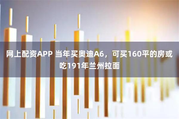 网上配资APP 当年买奥迪A6，可买160平的房或吃191年兰州拉面