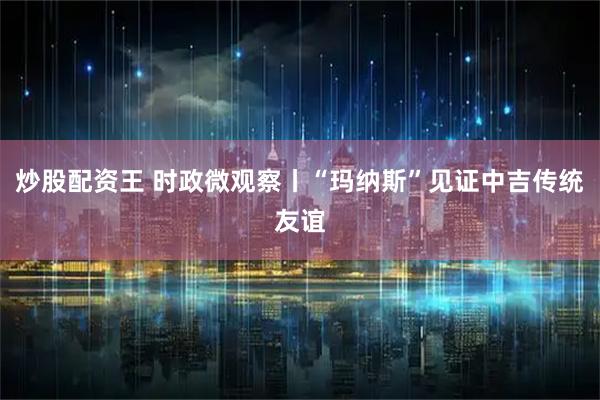 炒股配资王 时政微观察丨“玛纳斯”见证中吉传统友谊