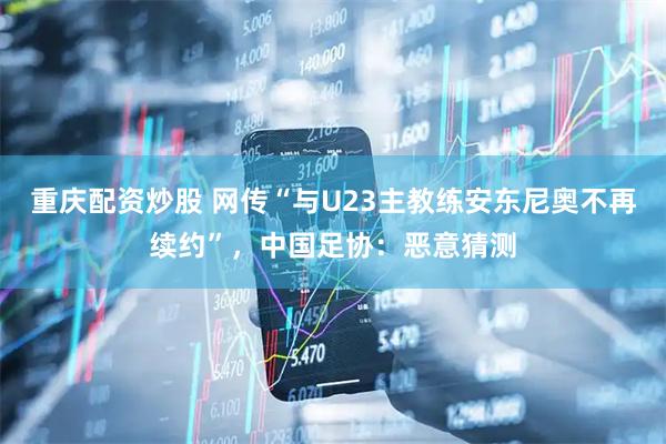 重庆配资炒股 网传“与U23主教练安东尼奥不再续约”，中国足协：恶意猜测