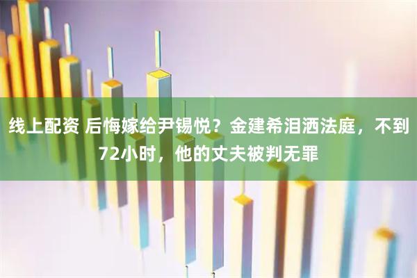 线上配资 后悔嫁给尹锡悦？金建希泪洒法庭，不到72小时，他的丈夫被判无罪