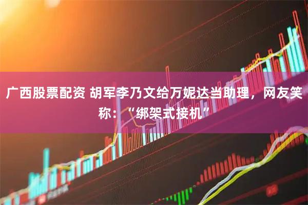 广西股票配资 胡军李乃文给万妮达当助理，网友笑称：“绑架式接机”