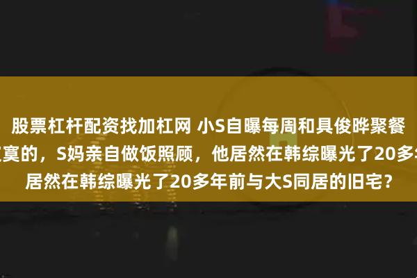 股票杠杆配资找加杠网 小S自曝每周和具俊晔聚餐，直言姐夫一定是最寂寞的，S妈亲自做饭照顾，他居然在韩综曝光了20多年前与大S同居的旧宅？
