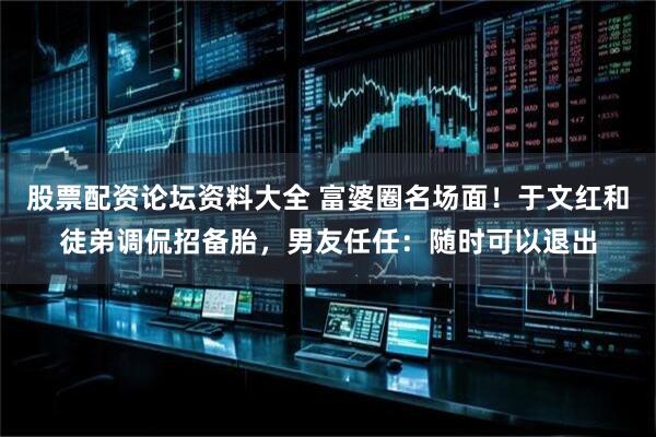 股票配资论坛资料大全 富婆圈名场面！于文红和徒弟调侃招备胎，男友任任：随时可以退出