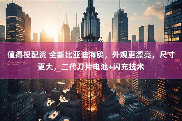 值得投配资 全新比亚迪海鸥，外观更漂亮，尺寸更大，二代刀片电池+闪充技术