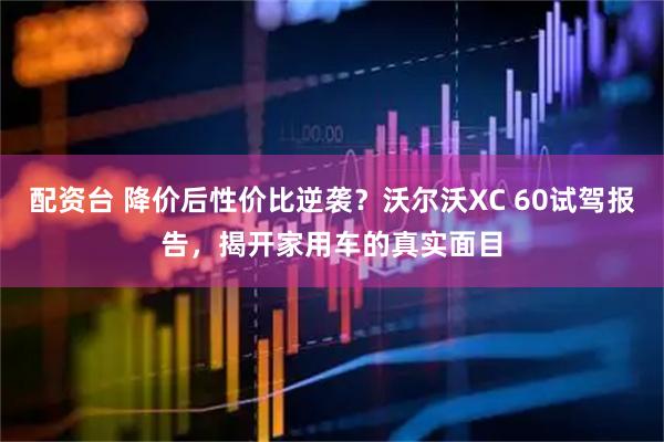 配资台 降价后性价比逆袭？沃尔沃XC 60试驾报告，揭开家用车的真实面目