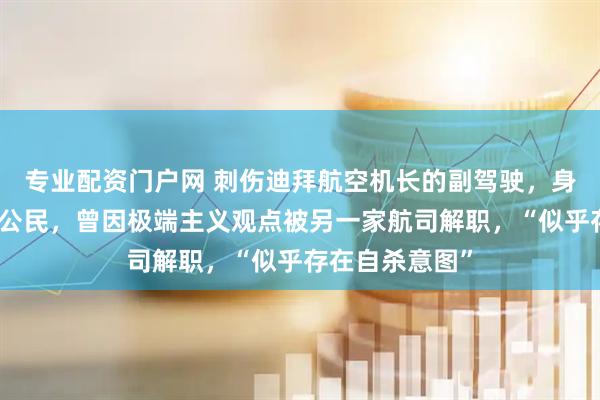 专业配资门户网 刺伤迪拜航空机长的副驾驶，身份披露：阿曼公民，曾因极端主义观点被另一家航司解职，“似乎存在自杀意图”