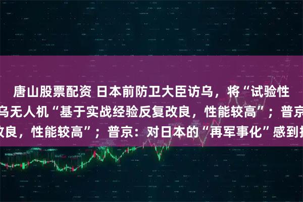 唐山股票配资 日本前防卫大臣访乌，将“试验性购买”乌无人机，因为乌无人机“基于实战经验反复改良，性能较高”；普京：对日本的“再军事化”感到担忧